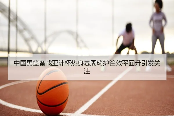 中国男篮备战亚洲杯热身赛周琦护筐效率回升引发关注