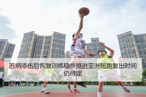 苏炳添伤后恢复训练稳步推进亚洲短跑复出时间仍待定
